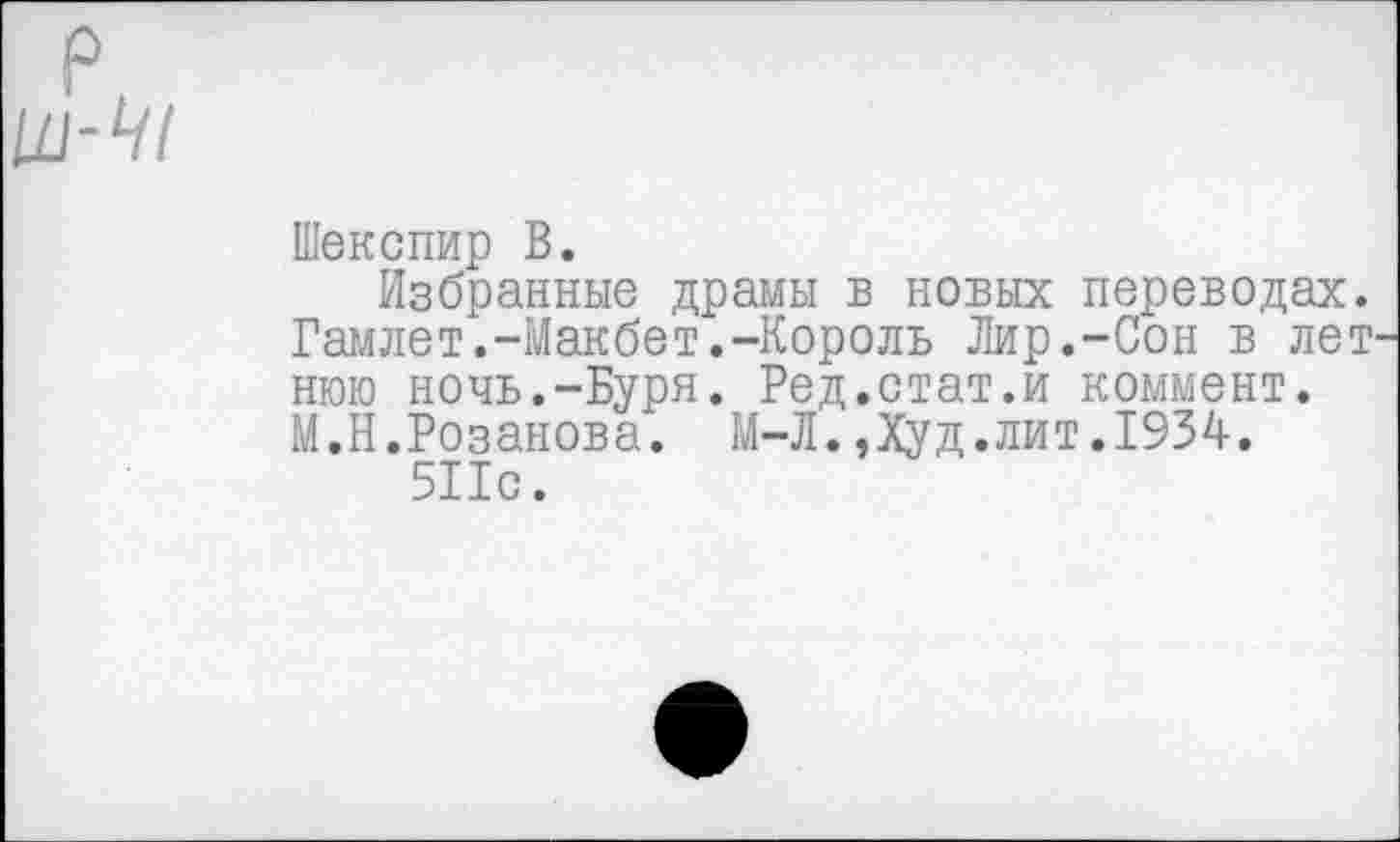 ﻿Шекспир В.
Избранные драмы в новых переводах. Гамлет.-Макбет.-Король Лир.-Сон в лет нюю ночь.-Буря. Ред.стат.и коммент. М.Н.Розанова. М-Л.,Худ.лит.1934.
511с.